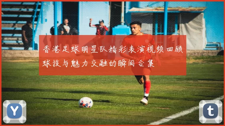 香港足球明星队精彩表演视频回顾球技与魅力交融的瞬间合集
