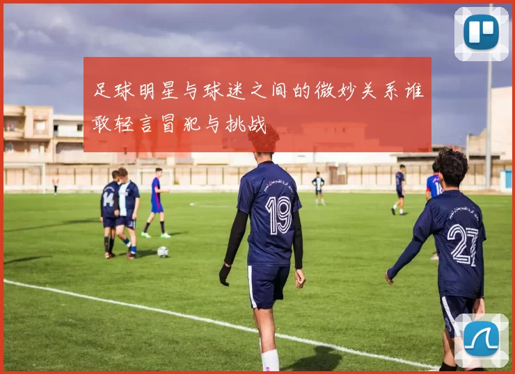 足球明星与球迷之间的微妙关系谁敢轻言冒犯与挑战