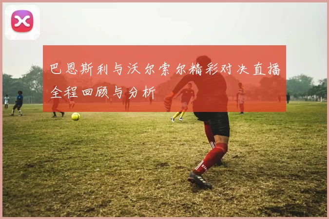 巴恩斯利与沃尔索尔精彩对决直播全程回顾与分析