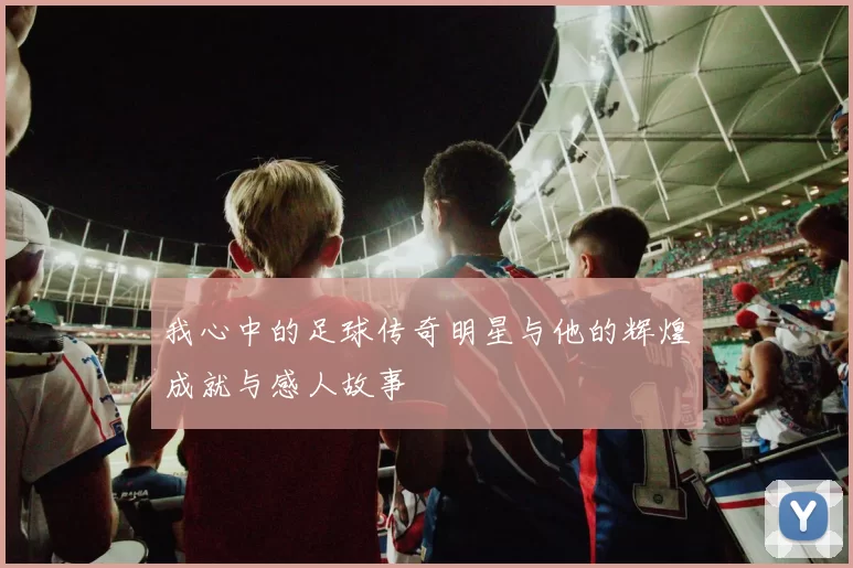 我心中的足球传奇明星与他的辉煌成就与感人故事