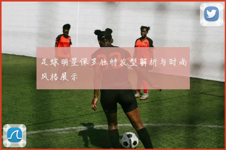 足球明星保罗独特发型解析与时尚风格展示