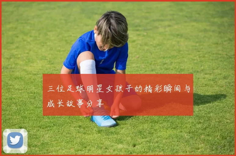 三位足球明星女孩子的精彩瞬间与成长故事分享