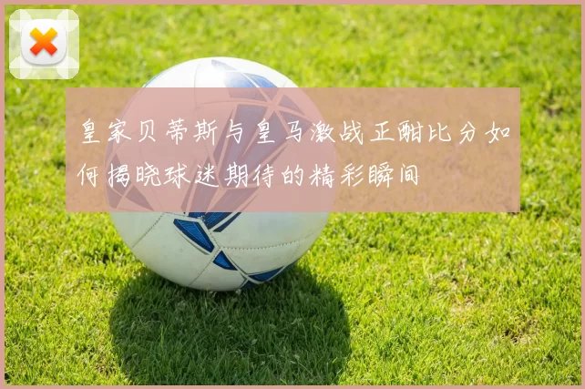 皇家贝蒂斯与皇马激战正酣比分如何揭晓球迷期待的精彩瞬间