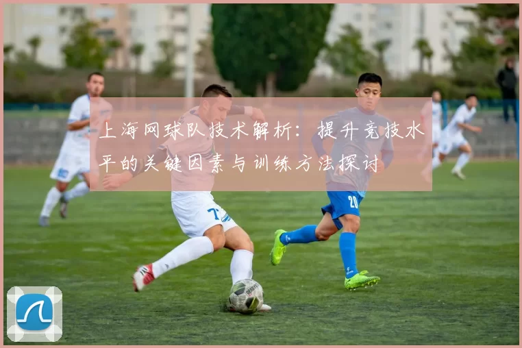上海网球队技术解析：提升竞技水平的关键因素与训练方法探讨