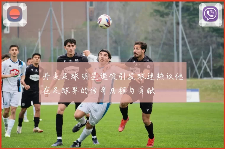 丹麦足球明星退役引发球迷热议他在足球界的传奇历程与贡献