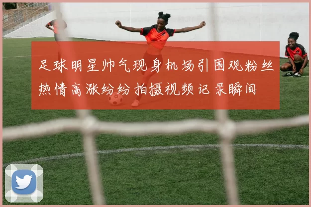 足球明星帅气现身机场引围观粉丝热情高涨纷纷拍摄视频记录瞬间
