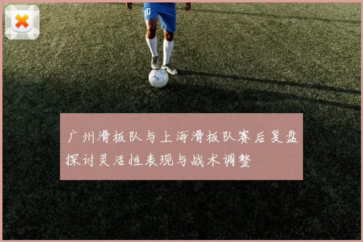 广州滑板队与上海滑板队赛后复盘探讨灵活性表现与战术调整