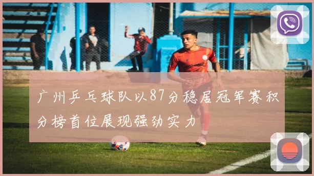 广州乒乓球队以87分稳居冠军赛积分榜首位展现强劲实力