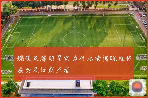 现役足球明星实力对比榜揭晓谁将成为足坛新王者