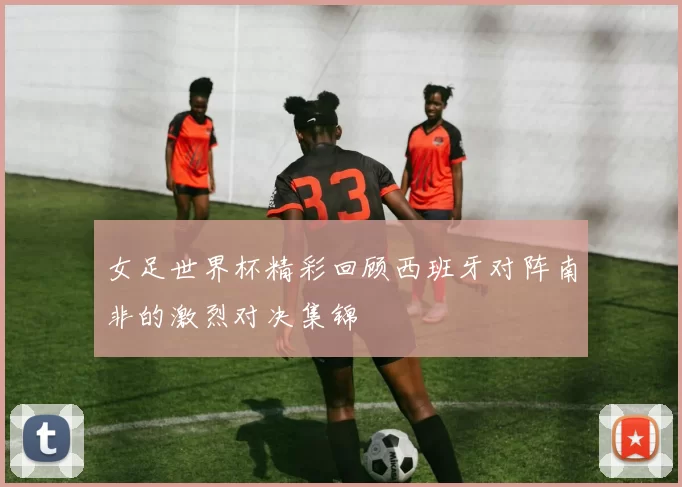 女足世界杯精彩回顾西班牙对阵南非的激烈对决集锦