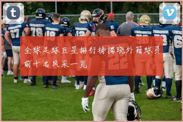全球足球巨星排行榜揭晓外籍球员前十名风采一览