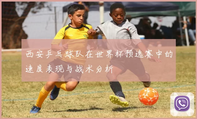 西安乒乓球队在世界杯预选赛中的速度表现与战术分析
