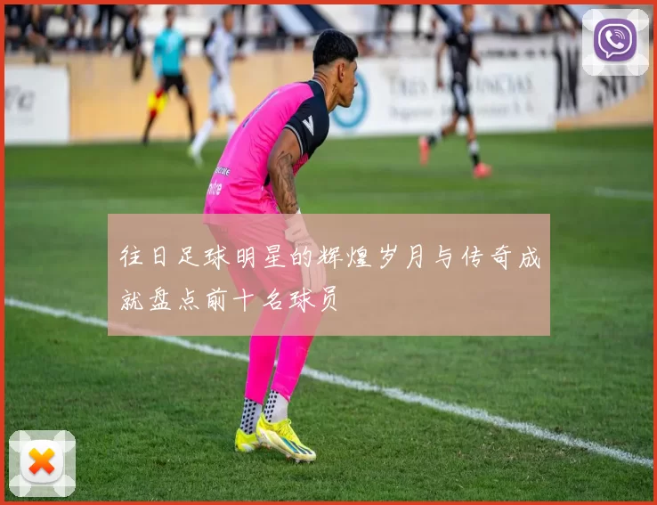往日足球明星的辉煌岁月与传奇成就盘点前十名球员