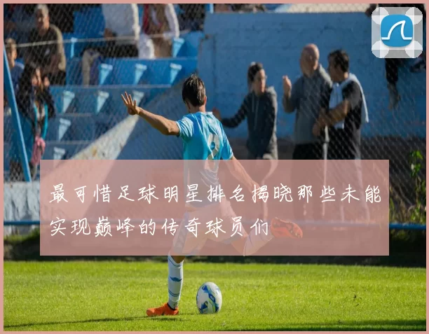 最可惜足球明星排名揭晓那些未能实现巅峰的传奇球员们