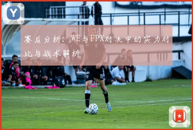 赛后分析：WE与FPX对决中的实力对比与战术解析