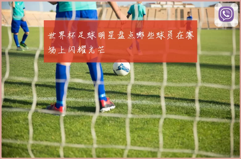 世界杯足球明星盘点哪些球员在赛场上闪耀光芒