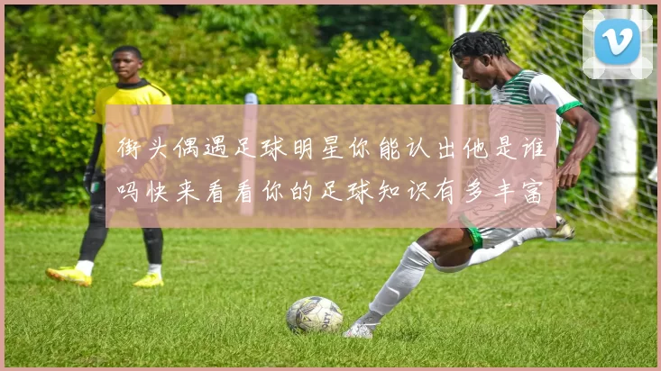 街头偶遇足球明星你能认出他是谁吗快来看看你的足球知识有多丰富