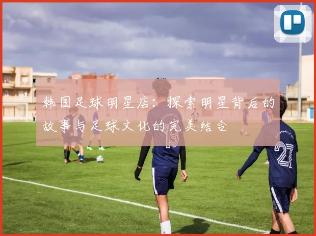 韩国足球明星店：探索明星背后的故事与足球文化的完美结合