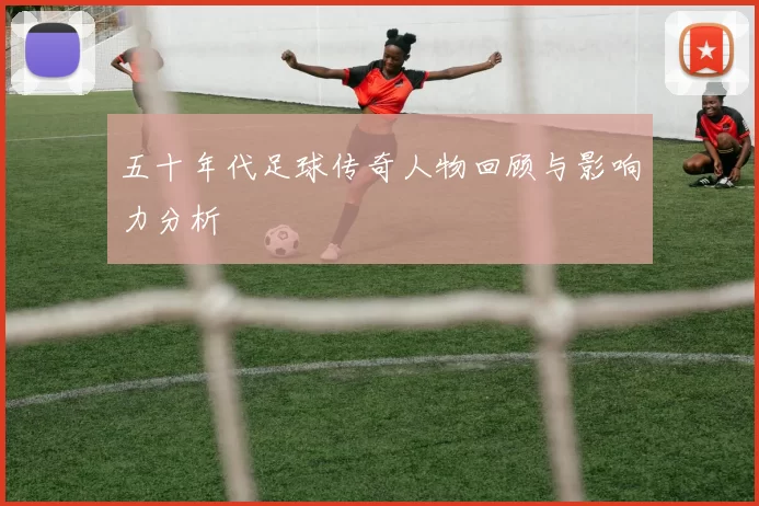 五十年代足球传奇人物回顾与影响力分析