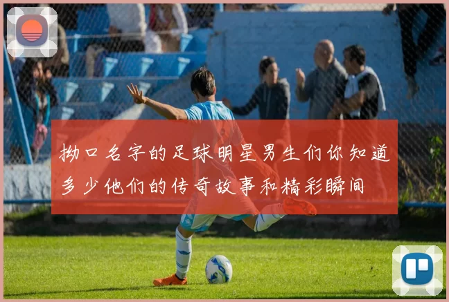 拗口名字的足球明星男生们你知道多少他们的传奇故事和精彩瞬间