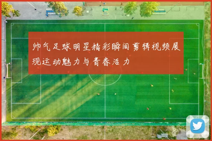 帅气足球明星精彩瞬间剪辑视频展现运动魅力与青春活力