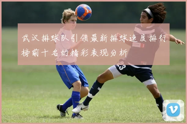 武汉排球队引领最新排球速度排行榜前十名的精彩表现分析