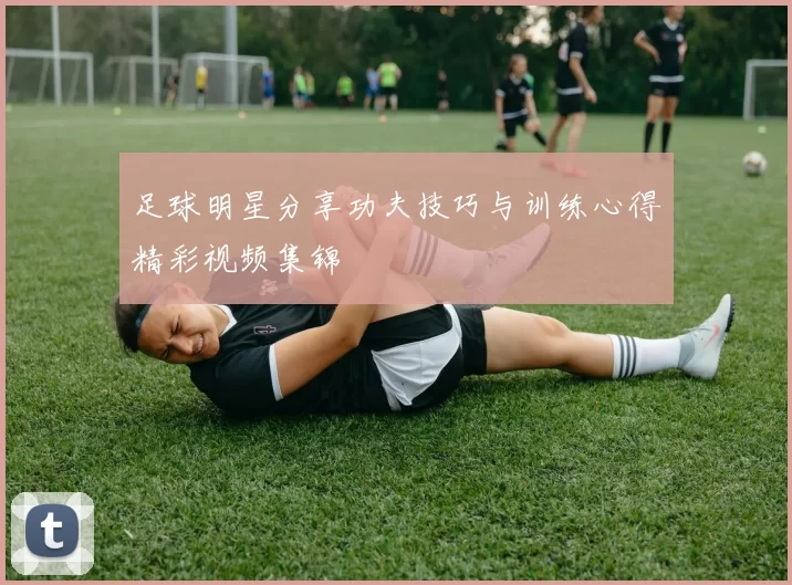 足球明星分享功夫技巧与训练心得精彩视频集锦
