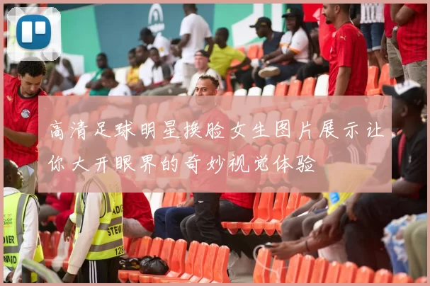 高清足球明星换脸女生图片展示让你大开眼界的奇妙视觉体验