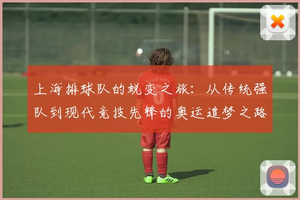 上海排球队的蜕变之旅：从传统强队到现代竞技先锋的奥运追梦之路