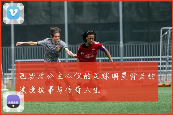 西班牙公主心仪的足球明星背后的浪漫故事与传奇人生