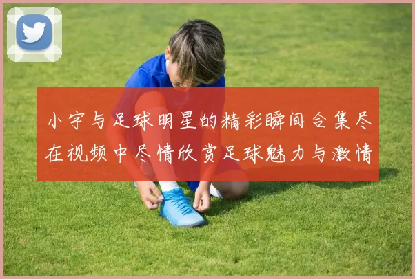 小宇与足球明星的精彩瞬间合集尽在视频中尽情欣赏足球魅力与激情