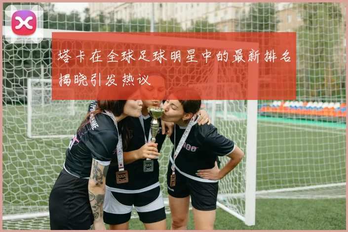 塔卡在全球足球明星中的最新排名揭晓引发热议