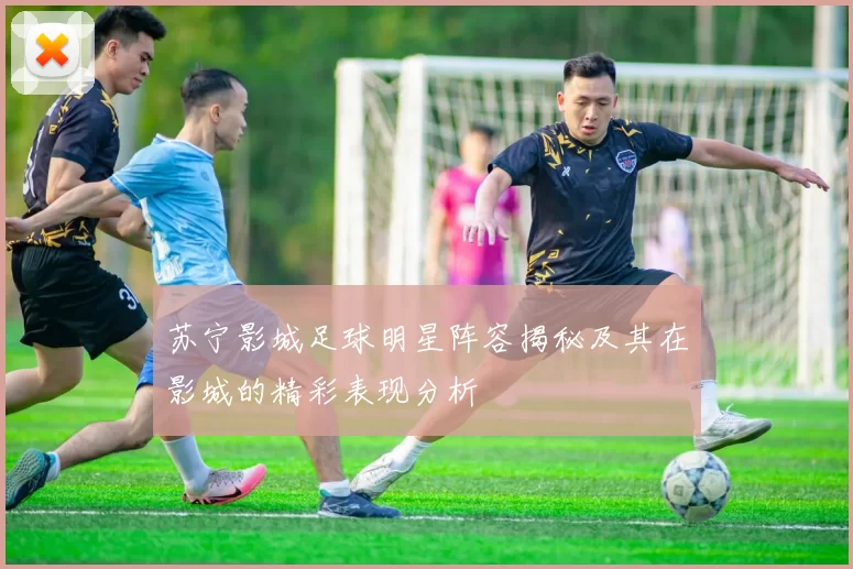 苏宁影城足球明星阵容揭秘及其在影城的精彩表现分析