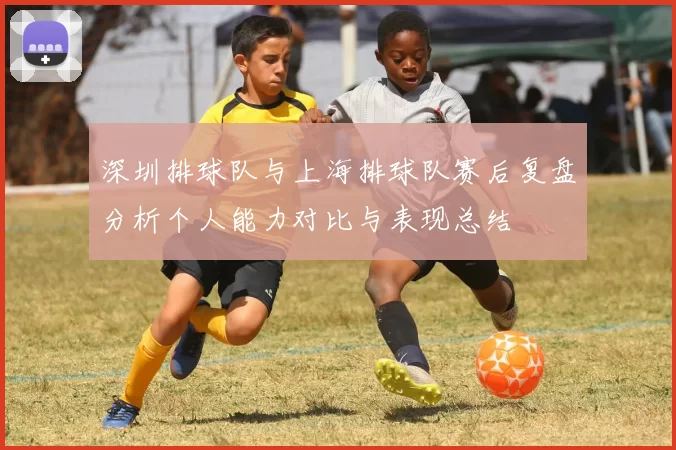 深圳排球队与上海排球队赛后复盘分析个人能力对比与表现总结
