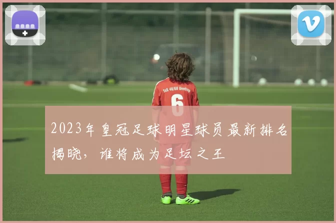 2023年皇冠足球明星球员最新排名揭晓，谁将成为足坛之王