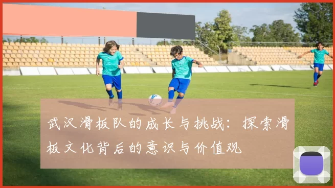 武汉滑板队的成长与挑战：探索滑板文化背后的意识与价值观