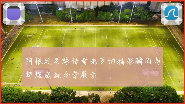 阿根廷足球传奇老罗的精彩瞬间与辉煌成就全景展示