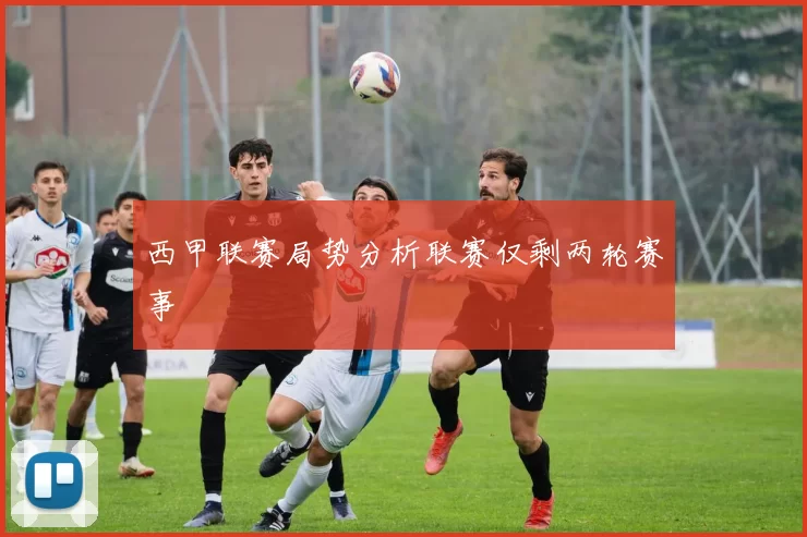 西甲联赛局势分析联赛仅剩两轮赛事