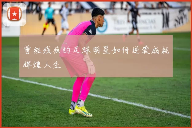 曾经残疾的足球明星如何逆袭成就辉煌人生