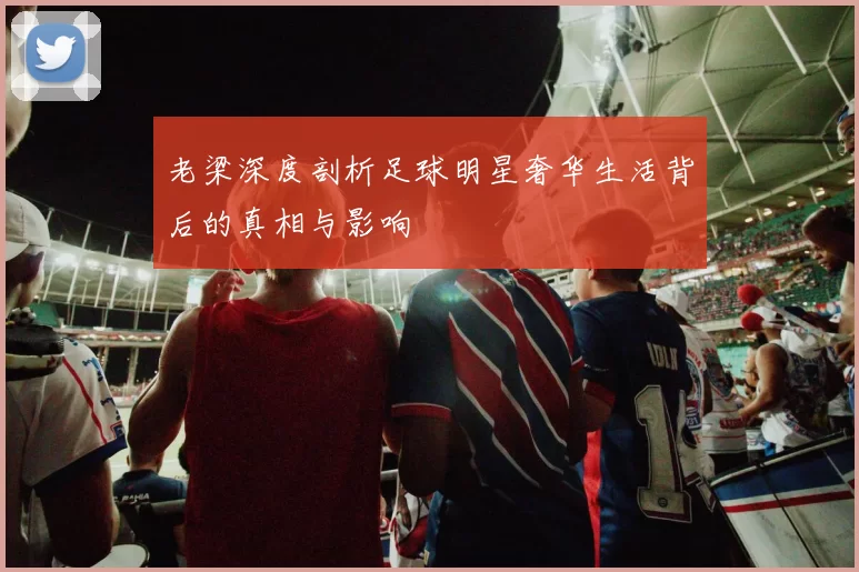 老梁深度剖析足球明星奢华生活背后的真相与影响