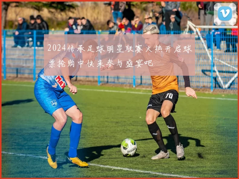 2024传承足球明星联赛火热开启球票抢购中快来参与盛宴吧