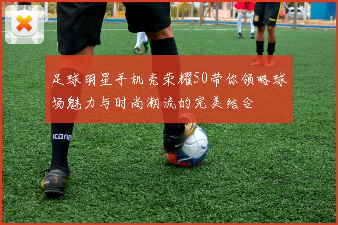 足球明星手机壳荣耀50带你领略球场魅力与时尚潮流的完美结合