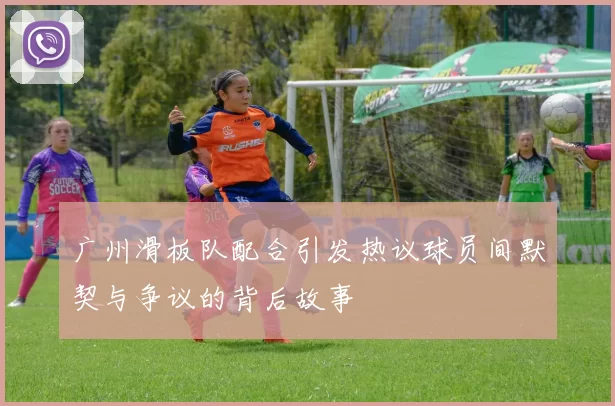 广州滑板队配合引发热议球员间默契与争议的背后故事
